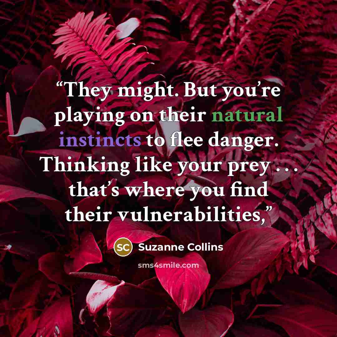 “They might. But you’re playing on their natural instincts to flee danger. Thinking like your prey . . . that’s where you find their vulnerabilities,” quote by Suzanne Collins