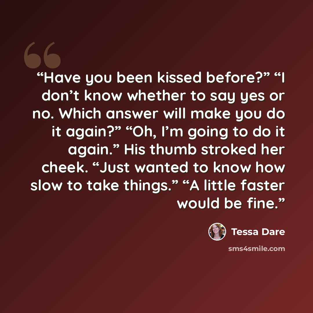 “Have you been kissed before?” “I don’t know whether to say yes or no. Which answer will make you do it again?” “Oh, I’m going to do it again.” His thumb stroked her cheek. “Just wanted to know how slow to take things.” “A little faster would be fine.” quote by Tessa Dare