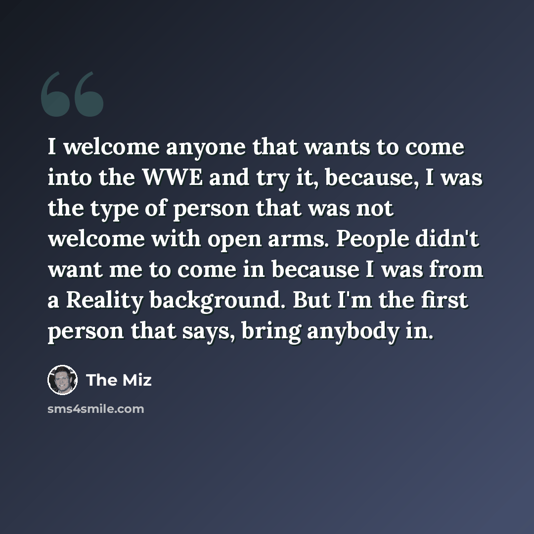 “I welcome anyone that wants to come into the WWE and try it, because, I was the type of person that was not welcome with open arms. People didn't want me to come in because I was from a Reality background. But I'm the first person that says, bring anybody in.” quote by The Miz