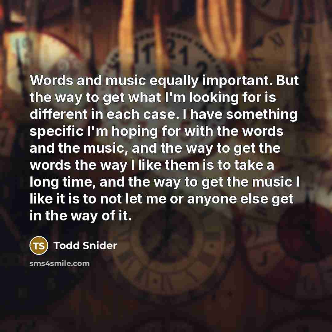 “Words and music equally important. But the way to get what I'm looking for is different in each case. I have something specific I'm hoping for with the words and the music, and the way to get the words the way I like them is to take a long time, and the way to get the music I like it is to not let…” quote by Todd Snider