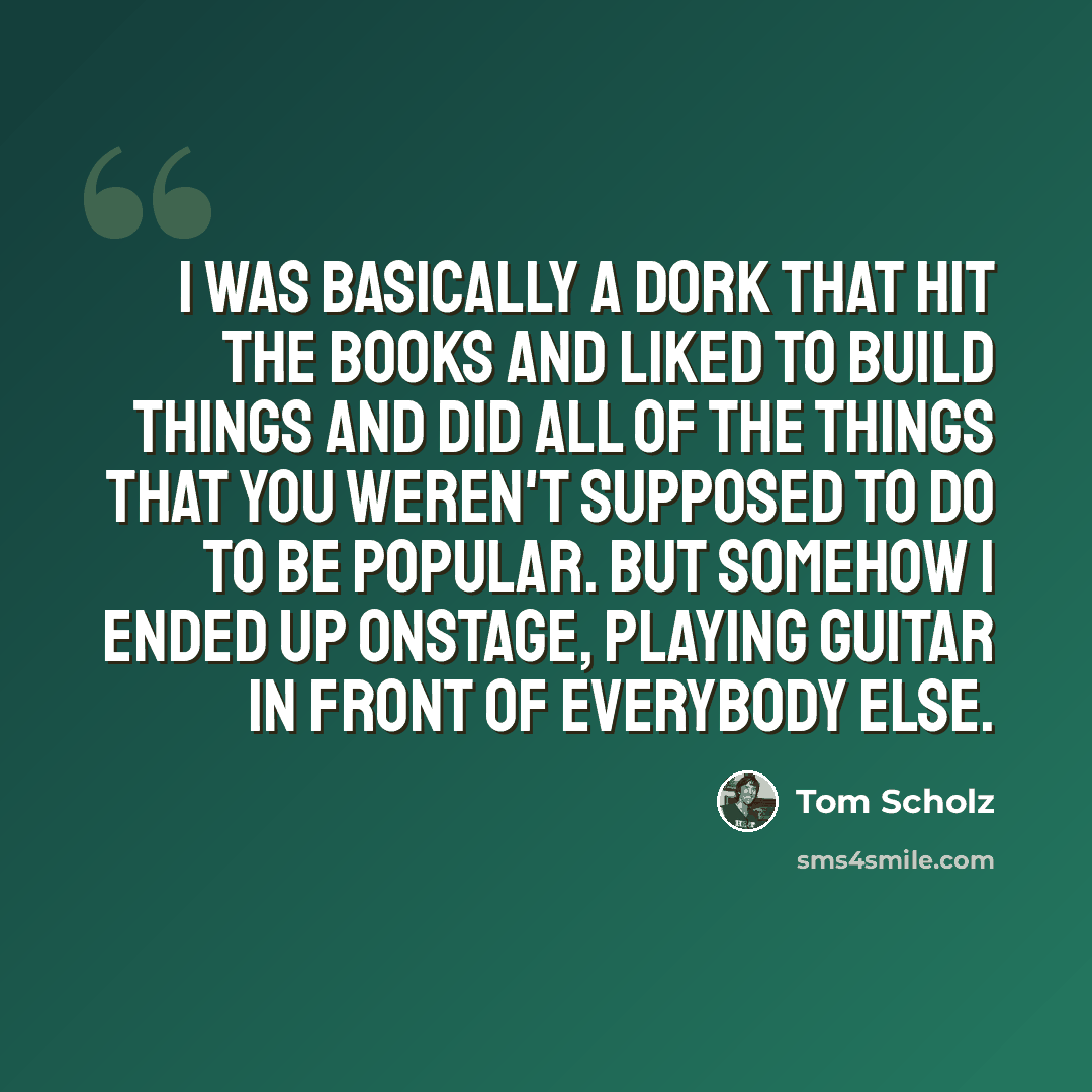 “I was basically a dork that hit the books and liked to build things and did all of the things that you weren't supposed to do to be popular. But somehow I ended up onstage, playing guitar in front of everybody else.” quote by Tom Scholz