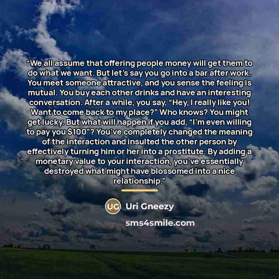 “We all assume that offering people money will get them to do what we want. But let’s say you go into a bar after work. You meet someone attractive, and you sense the feeling is mutual. You buy each other drinks and have an interesting conversation. After a while, you say, “Hey, I really like you!…” quote by Uri Gneezy