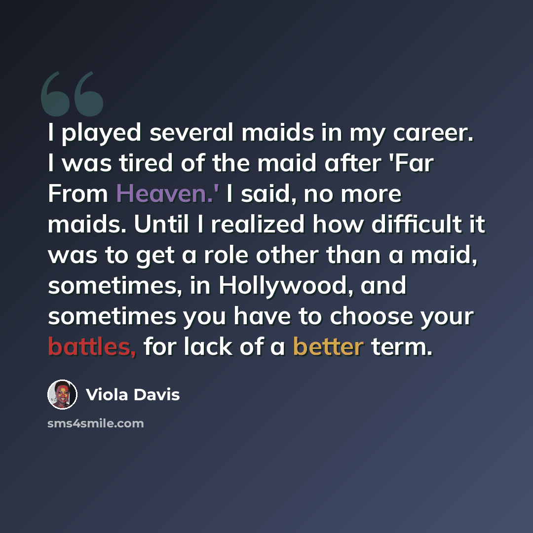 “I played several maids in my career. I was tired of the maid after 'Far From Heaven.' I said, no more maids. Until I realized how difficult it was to get a role other than a maid, sometimes, in Hollywood, and sometimes you have to choose your battles, for lack of a better term.” quote by Viola Davis