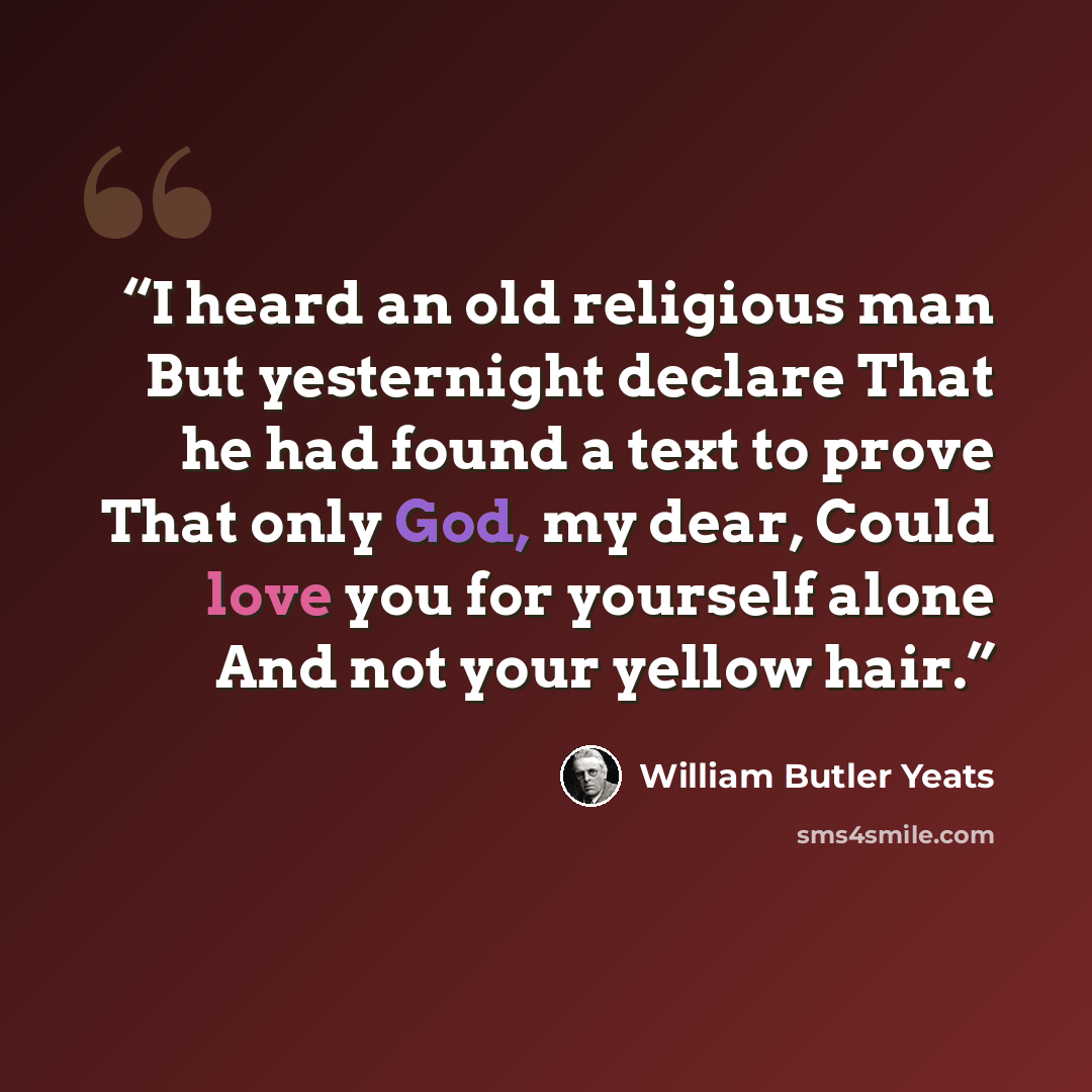 “I heard an old religious man But yesternight declare That he had found a text to prove That only God, my dear, Could love you for yourself alone And not your yellow hair.” quote by William Butler Yeats