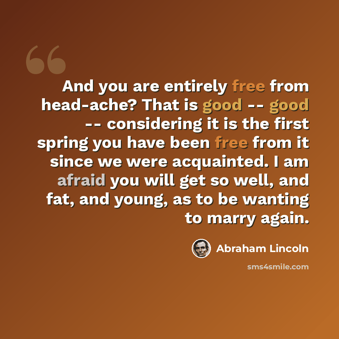 “And you are entirely free from head-ache? That is good -- good -- considering it is the first spring you have been free from it since we were acquainted. I am afraid you will get so well, and fat, and young, as to be wanting to marry again.” quote by Abraham Lincoln