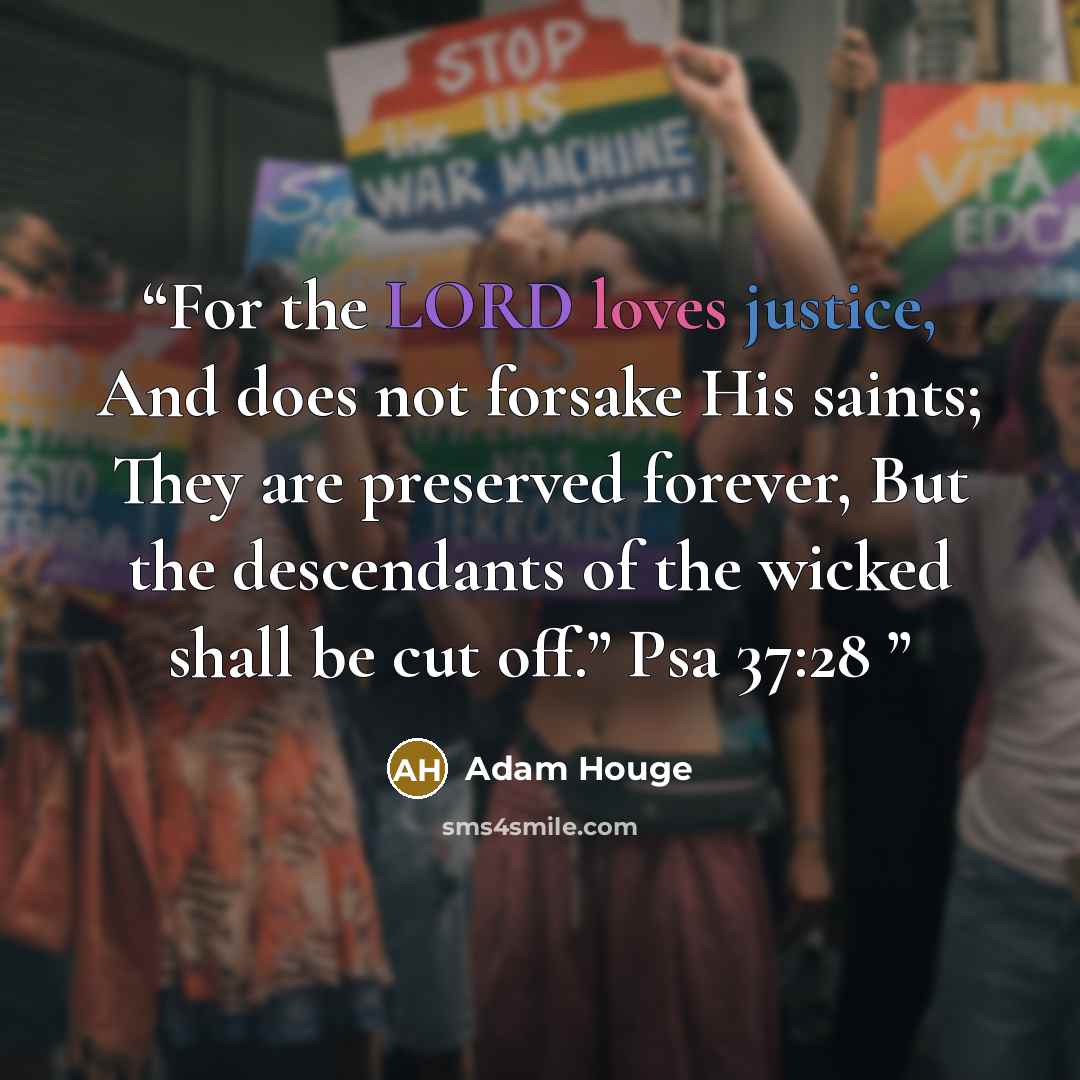 “For the LORD loves justice, And does not forsake His saints; They are preserved forever, But the descendants of the wicked shall be cut off.” Psa 37:28” quote by Adam Houge