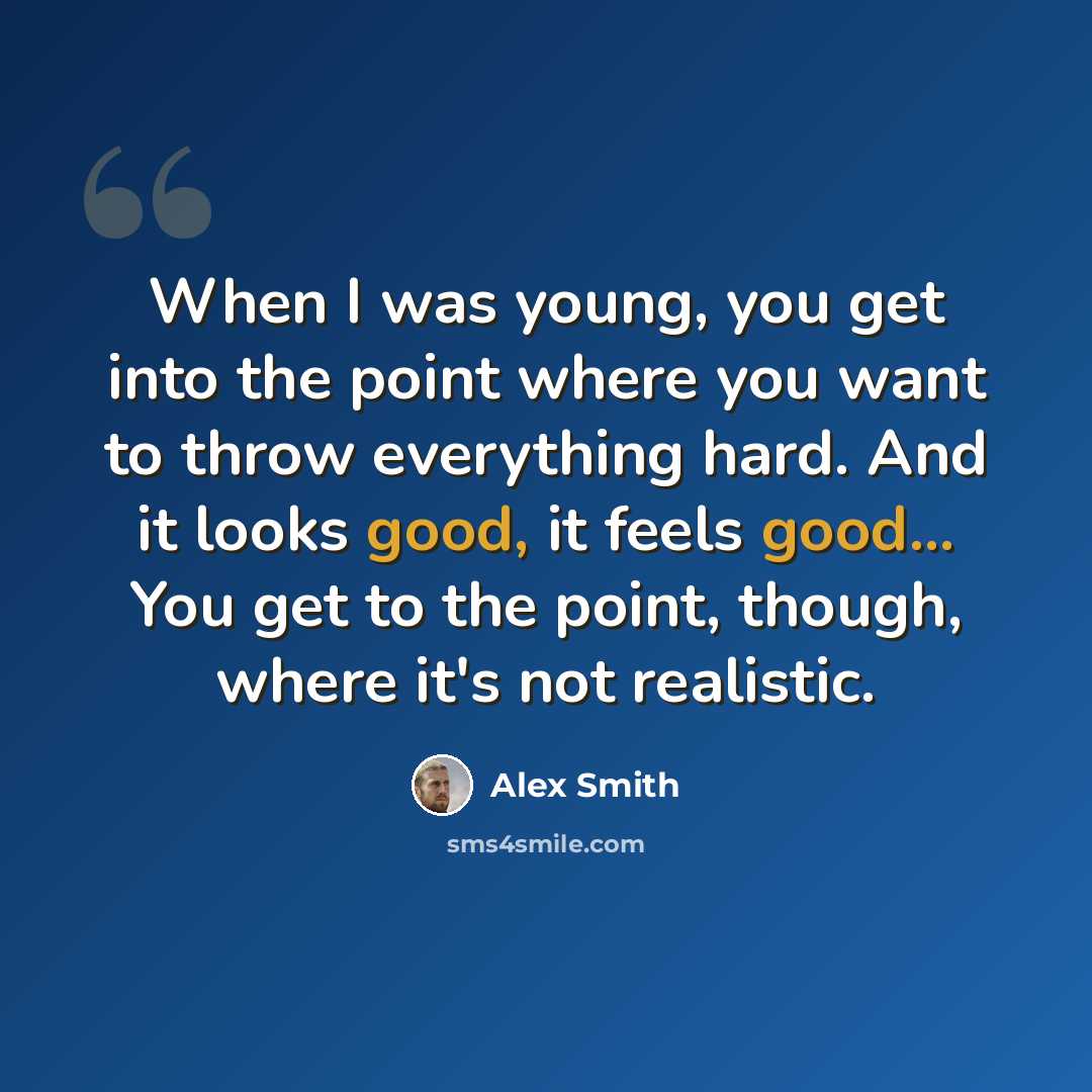 “When I was young, you get into the point where you want to throw everything hard. And it looks good, it feels good... You get to the point, though, where it's not realistic.” quote by Alex Smith