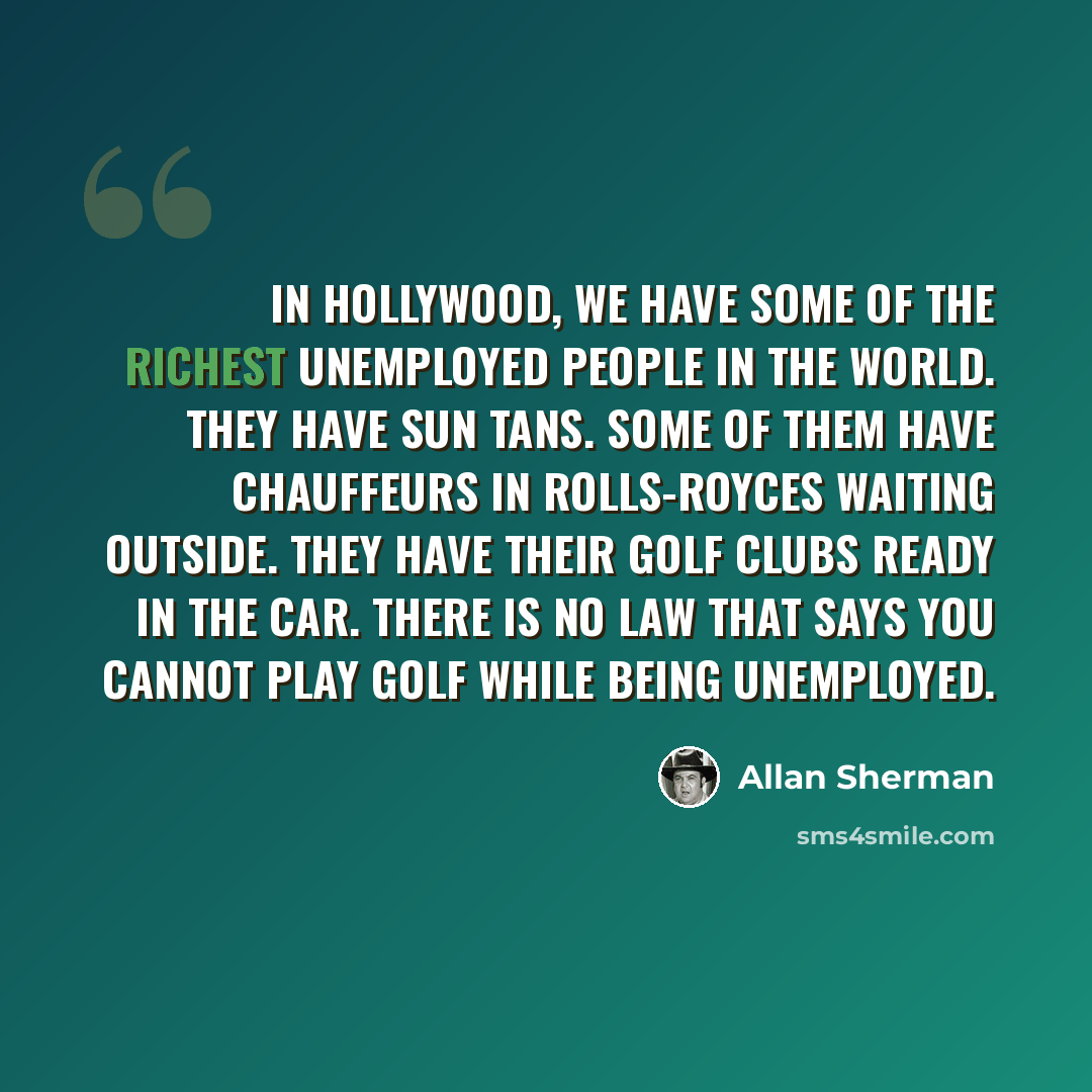 “In Hollywood, we have some of the richest unemployed people in the world. They have sun tans. Some of them have chauffeurs in Rolls-Royces waiting outside. They have their golf clubs ready in the car. There is no law that says you cannot play golf while being unemployed.” quote by Allan Sherman
