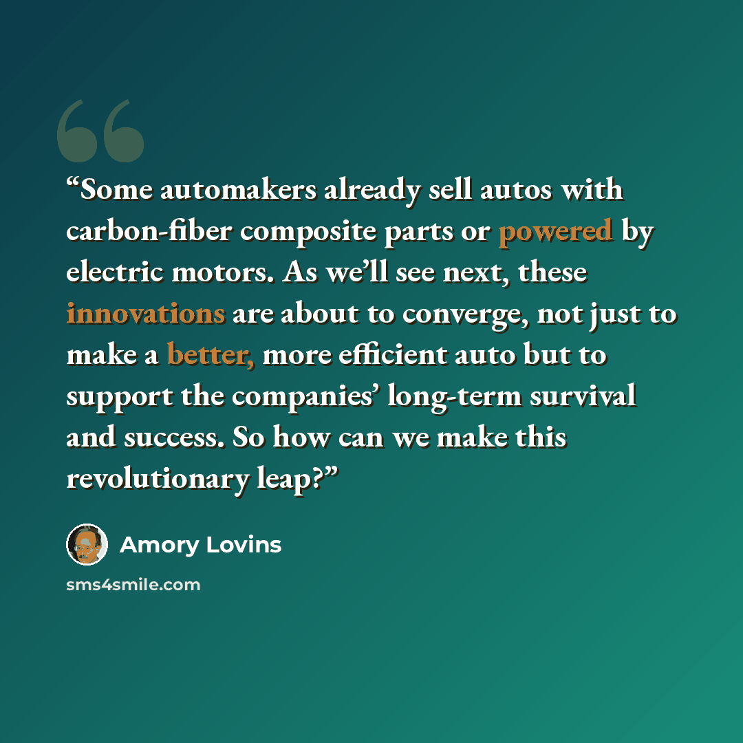 “Some automakers already sell autos with carbon-fiber composite parts or powered by electric motors. As we’ll see next, these innovations are about to converge, not just to make a better, more efficient auto but to support the companies’ long-term survival and success. So how can we make this…” quote by Amory Lovins