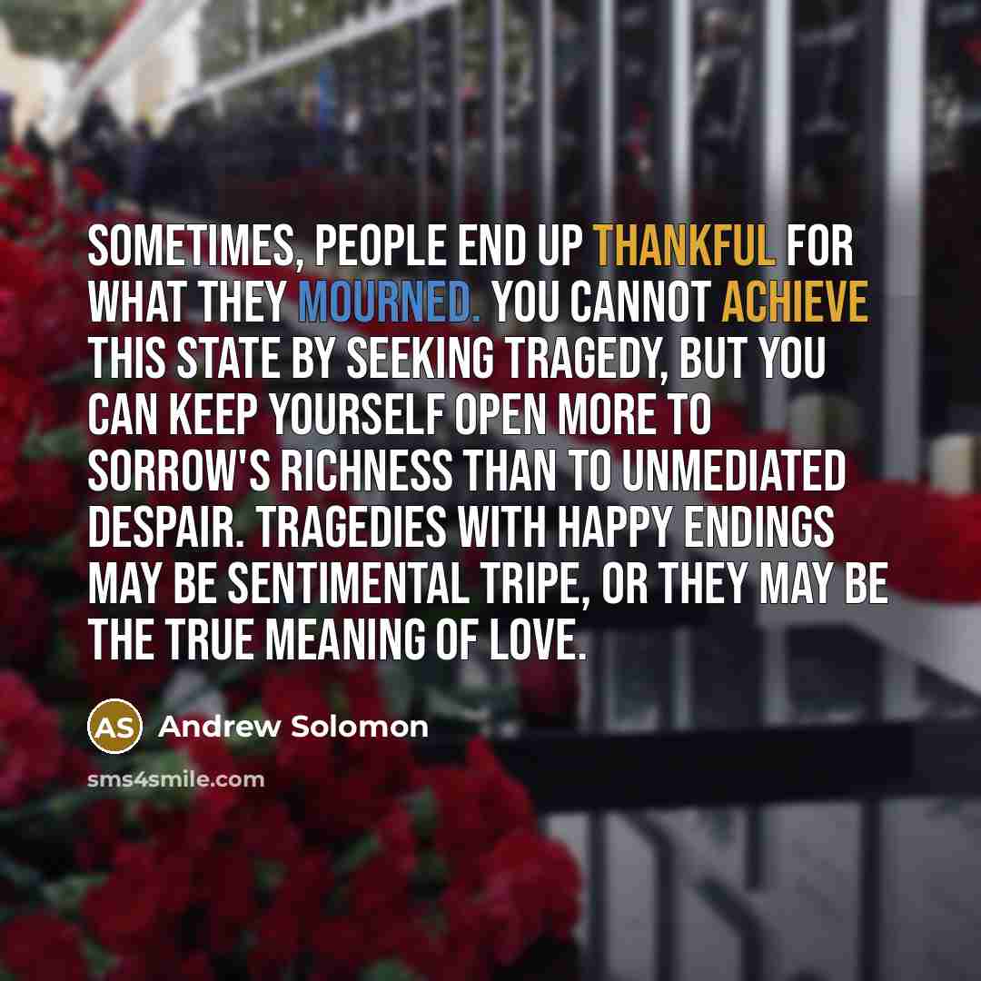 “Sometimes, people end up thankful for what they mourned. You cannot achieve this state by seeking tragedy, but you can keep yourself open more to sorrow's richness than to unmediated despair. Tragedies with happy endings may be sentimental tripe, or they may be the true meaning of love.” quote by Andrew Solomon