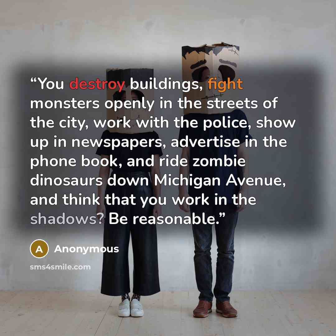“You destroy buildings, fight monsters openly in the streets of the city, work with the police, show up in newspapers, advertise in the phone book, and ride zombie dinosaurs down Michigan Avenue, and think that you work in the shadows? Be reasonable.” quote by Anonymous