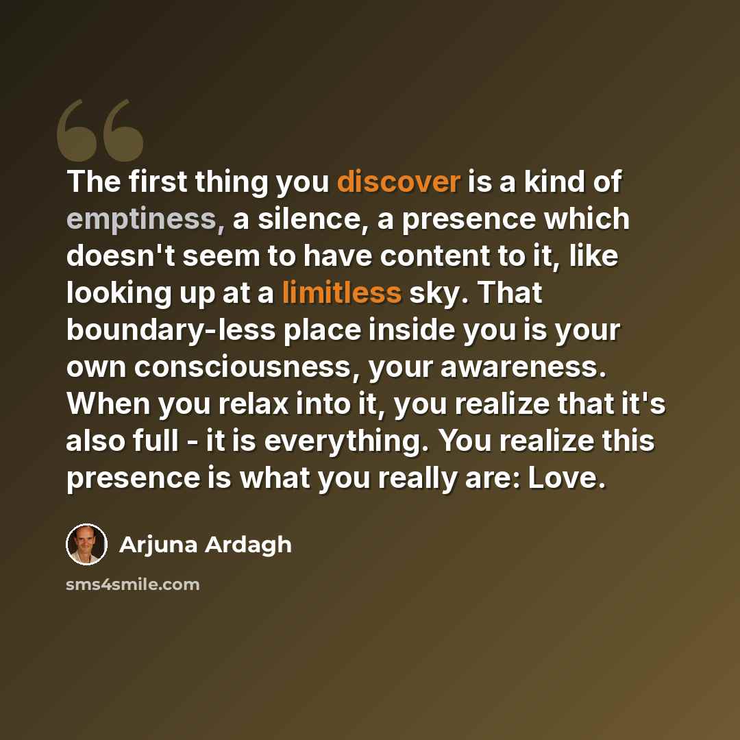 “The first thing you discover is a kind of emptiness, a silence, a presence which doesn't seem to have content to it, like looking up at a limitless sky. That boundary-less place inside you is your own consciousness, your awareness. When you relax into it, you realize that it's also full - it is…” quote by Arjuna Ardagh