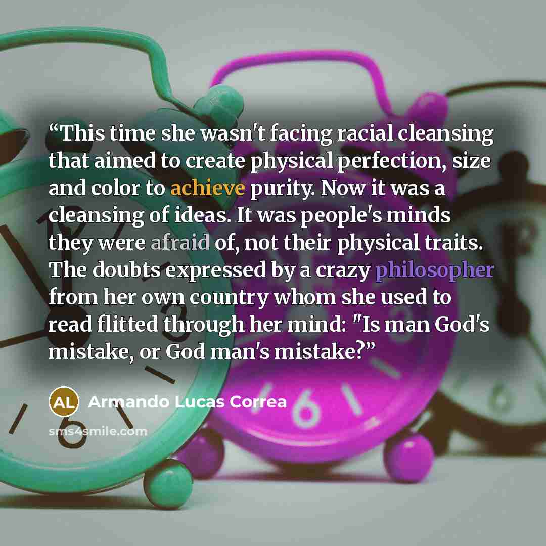 “This time she wasn't facing racial cleansing that aimed to create physical perfection, size and color to achieve purity. Now it was a cleansing of ideas. It was people's minds they were afraid of, not their physical traits. The doubts expressed by a crazy philosopher from her own country whom she…” quote by Armando Lucas Correa