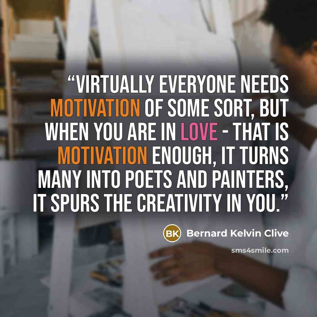 “Virtually everyone needs motivation of some sort, but when you are in love - that is motivation enough, it turns many into poets and painters, it spurs the creativity in you.” quote by Bernard Kelvin Clive