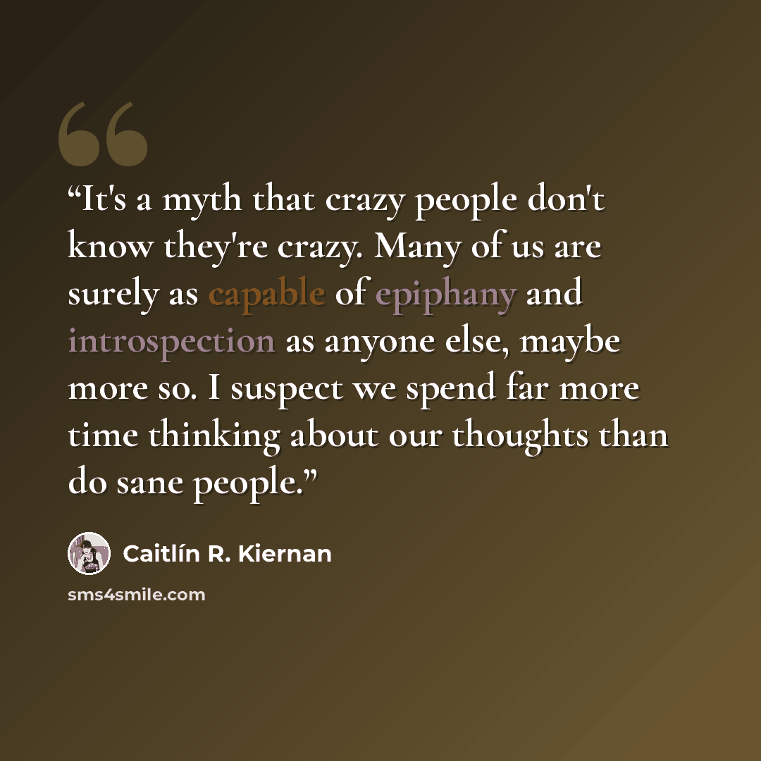 “It's a myth that crazy people don't know they're crazy. Many of us are surely as capable of epiphany and introspection as anyone else, maybe more so. I suspect we spend far more time thinking about our thoughts than do sane people.” quote by Caitlín R. Kiernan