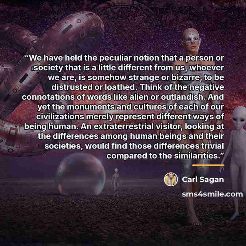 “We have held the peculiar notion that a person or society that is a little different from us, whoever we are, is somehow strange or bizarre, to be distrusted or loathed. Think of the negative connotations of words like alien or outlandish. And yet the monuments and cultures of each of our…” quote by Carl Sagan