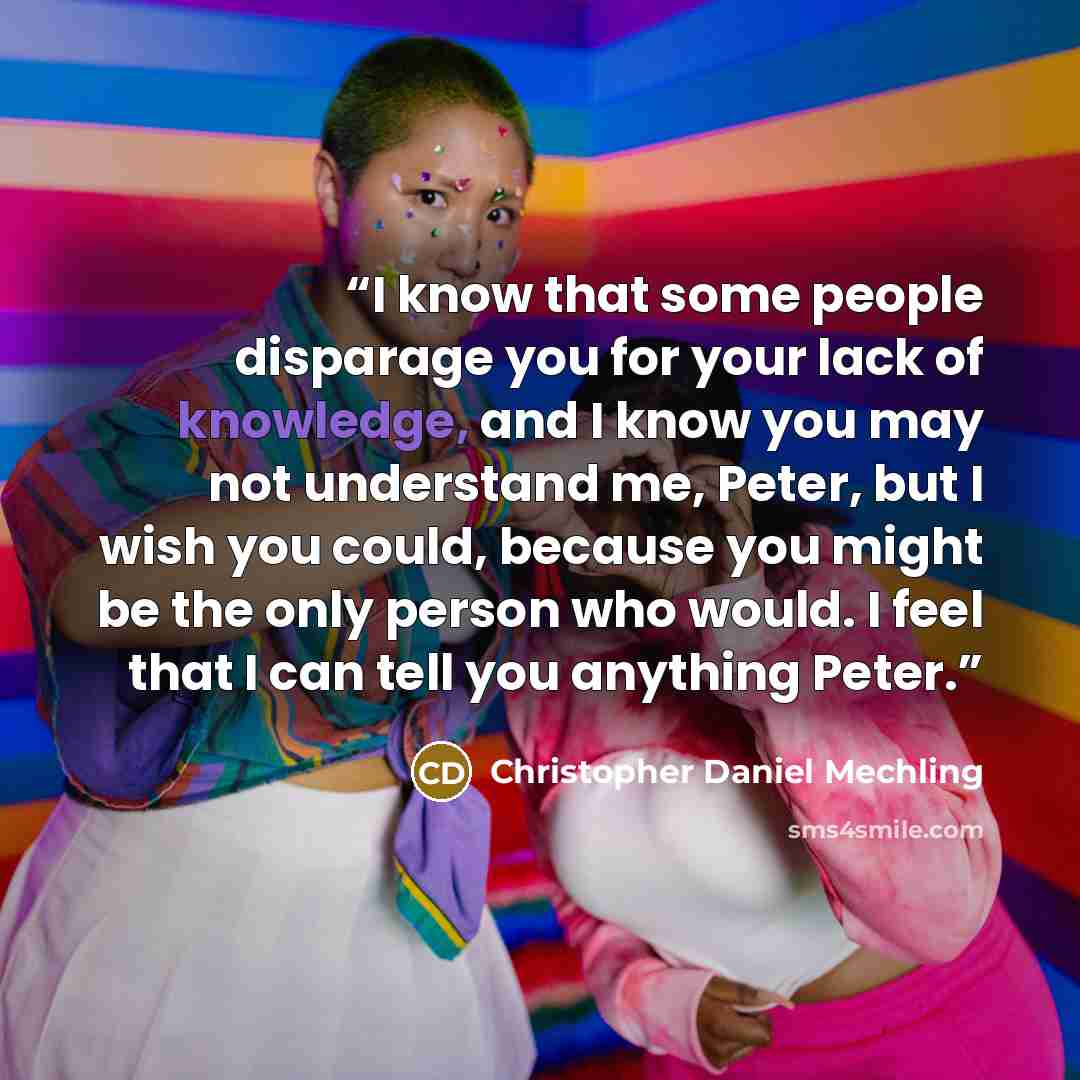 “I know that some people disparage you for your lack of knowledge, and I know you may not understand me, Peter, but I wish you could, because you might be the only person who would. I feel that I can tell you anything Peter.” quote by Christopher Daniel Mechling