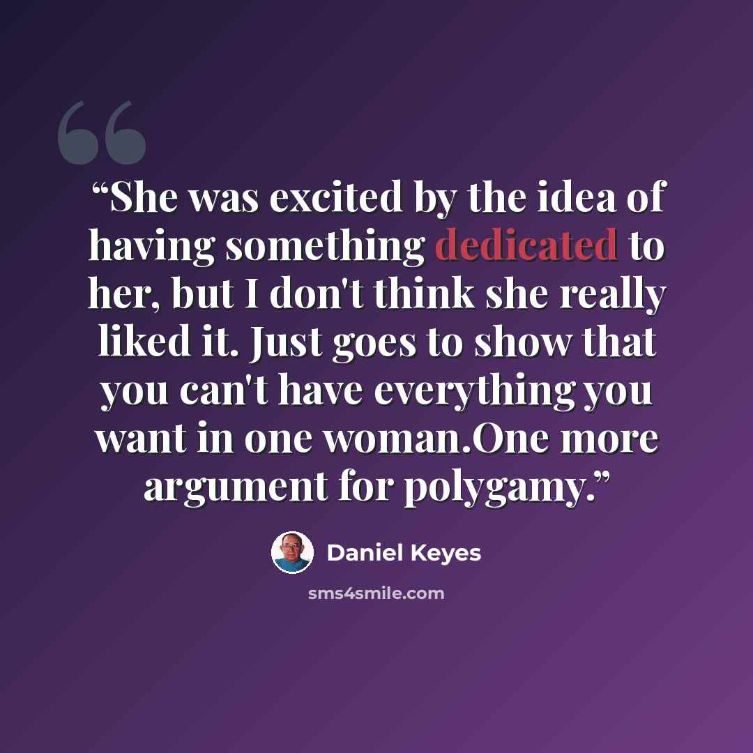“She was excited by the idea of having something dedicated to her, but I don't think she really liked it. Just goes to show that you can't have everything you want in one woman.One more argument for polygamy.” quote by Daniel Keyes