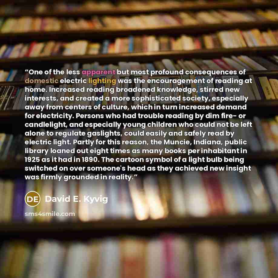 “One of the less apparent but most profound consequences of domestic electric lighting was the encouragement of reading at home. Increased reading broadened knowledge, stirred new interests, and created a more sophisticated society, especially away from centers of culture, which in turn increased…” quote by David E. Kyvig