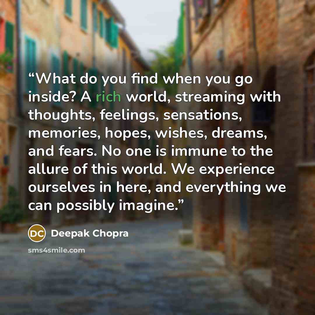 “What do you find when you go inside? A rich world, streaming with thoughts, feelings, sensations, memories, hopes, wishes, dreams, and fears. No one is immune to the allure of this world. We experience ourselves in here, and everything we can possibly imagine.” quote by Deepak Chopra