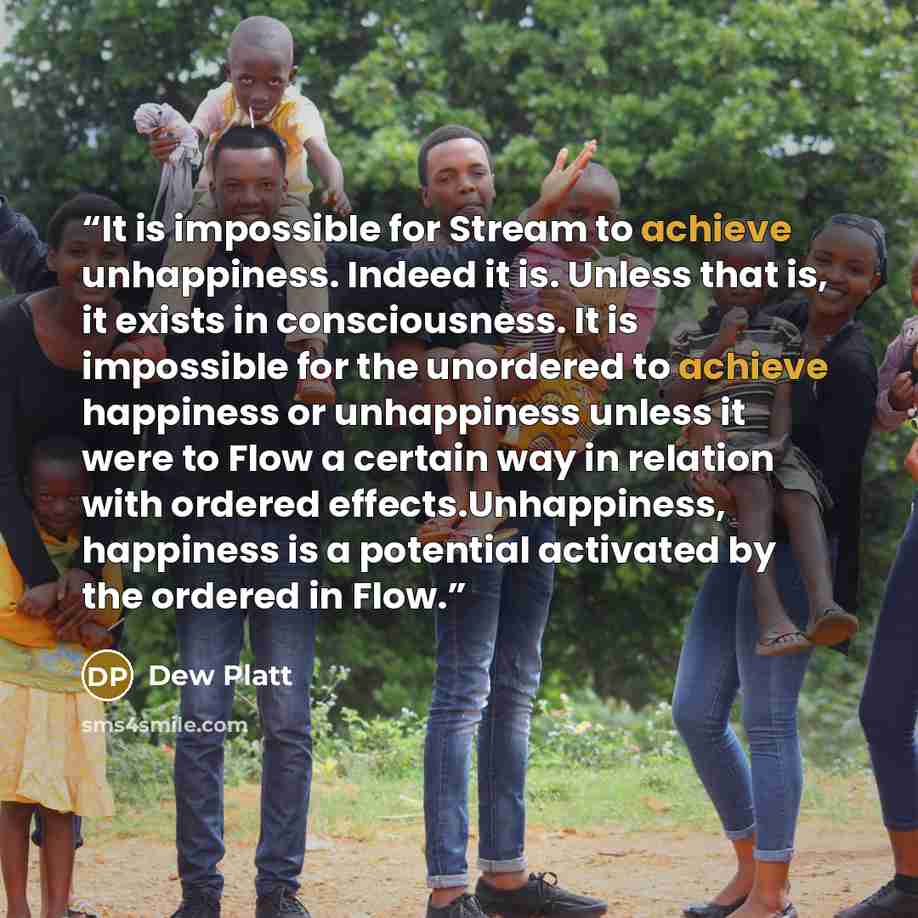 “It is impossible for Stream to achieve unhappiness. Indeed it is. Unless that is, it exists in consciousness. It is impossible for the unordered to achieve happiness or unhappiness unless it were to Flow a certain way in relation with ordered effects.Unhappiness, happiness is a potential activated…” quote by Dew Platt
