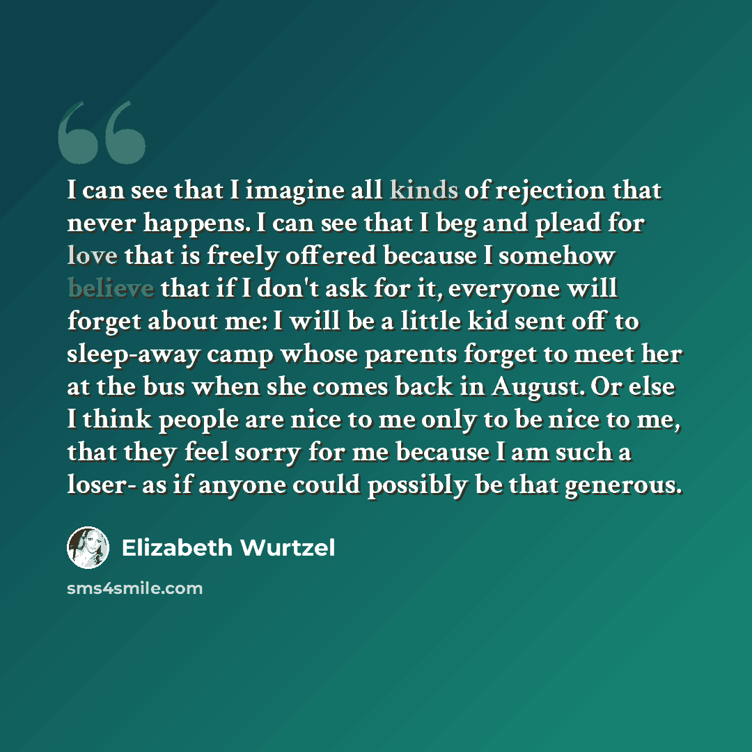 “I can see that I imagine all kinds of rejection that never happens. I can see that I beg and plead for love that is freely offered because I somehow believe that if I don't ask for it, everyone will forget about me: I will be a little kid sent off to sleep-away camp whose parents forget to meet…” quote by Elizabeth Wurtzel