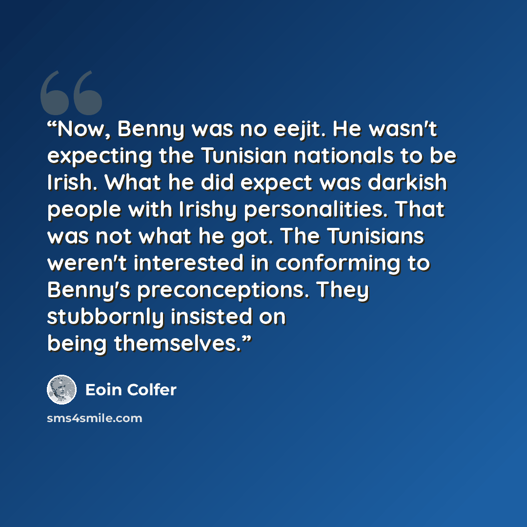 “Now, Benny was no eejit. He wasn't expecting the Tunisian nationals to be Irish. What he did expect was darkish people with Irishy personalities. That was not what he got. The Tunisians weren't interested in conforming to Benny's preconceptions. They stubbornly insisted on being themselves.” quote by Eoin Colfer