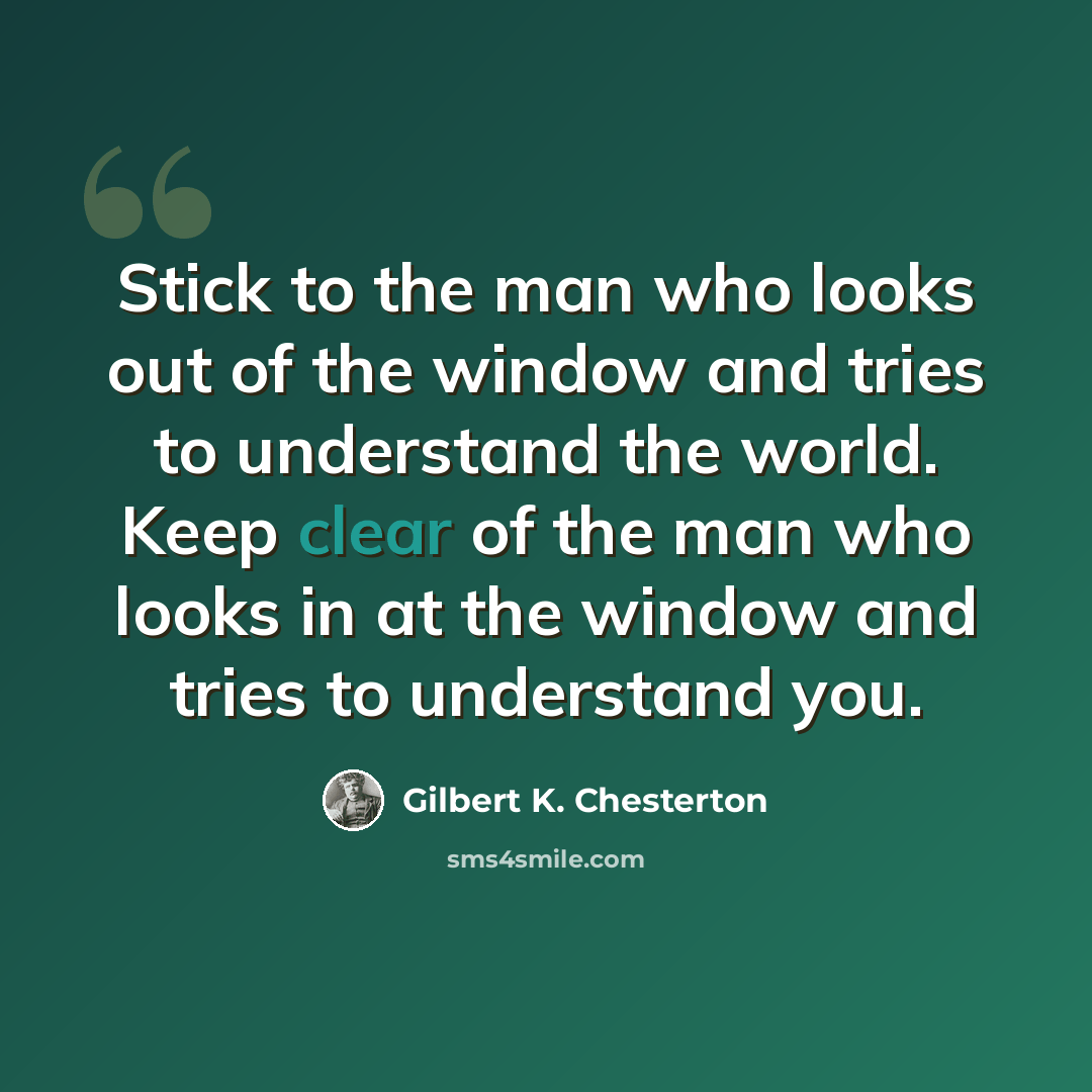 “Stick to the man who looks out of the window and tries to understand the world. Keep clear of the man who looks in at the window and tries to understand you.” quote by Gilbert K. Chesterton