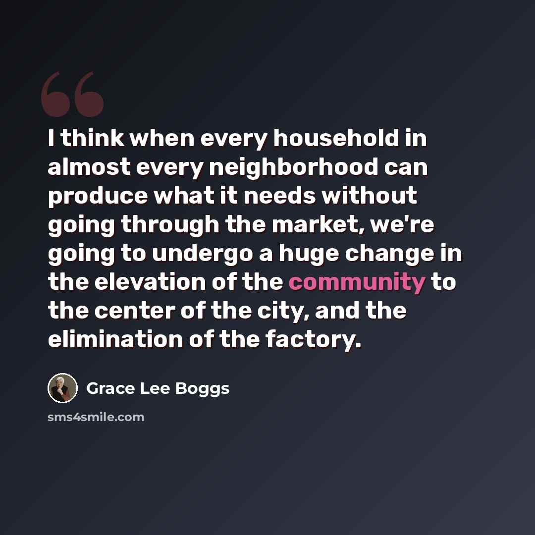 “I think when every household in almost every neighborhood can produce what it needs without going through the market, we're going to undergo a huge change in the elevation of the community to the center of the city, and the elimination of the factory.” quote by Grace Lee Boggs