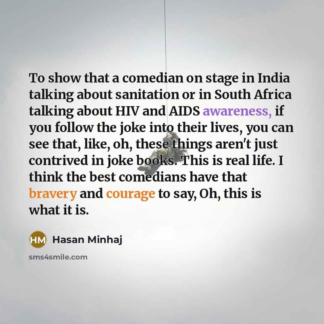 “To show that a comedian on stage in India talking about sanitation or in South Africa talking about HIV and AIDS awareness, if you follow the joke into their lives, you can see that, like, oh, these things aren't just contrived in joke books. This is real life. I think the best comedians have that…” quote by Hasan Minhaj