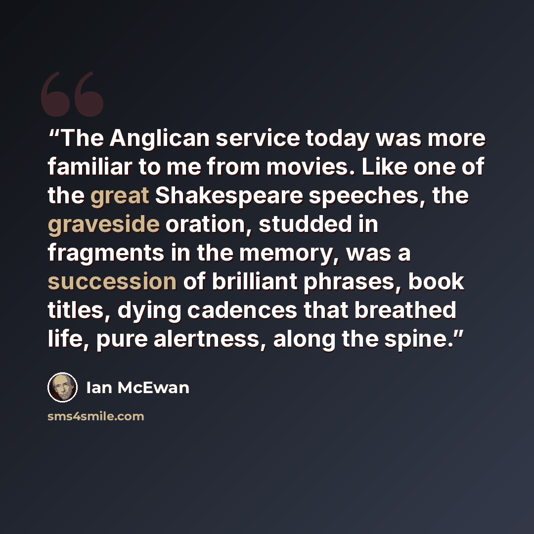 “The Anglican service today was more familiar to me from movies. Like one of the great Shakespeare speeches, the graveside oration, studded in fragments in the memory, was a succession of brilliant phrases, book titles, dying cadences that breathed life, pure alertness, along the spine.” quote by Ian McEwan