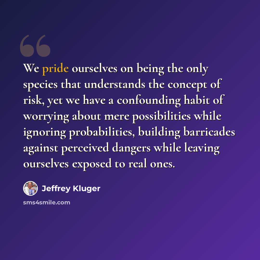 “We pride ourselves on being the only species that understands the concept of risk, yet we have a confounding habit of worrying about mere possibilities while ignoring probabilities, building barricades against perceived dangers while leaving ourselves exposed to real ones.” quote by Jeffrey Kluger