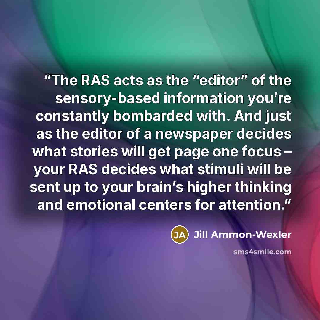 “The RAS acts as the “editor” of the sensory-based information you’re constantly bombarded with. And just as the editor of a newspaper decides what stories will get page one focus – your RAS decides what stimuli will be sent up to your brain’s higher thinking and emotional centers for attention.” quote by Jill Ammon-Wexler
