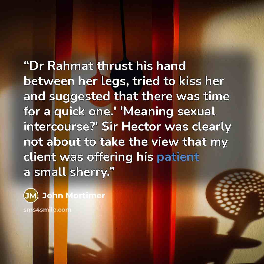 “Dr Rahmat thrust his hand between her legs, tried to kiss her and suggested that there was time for a quick one.' 'Meaning sexual intercourse?' Sir Hector was clearly not about to take the view that my client was offering his patient a small sherry.” quote by John Mortimer