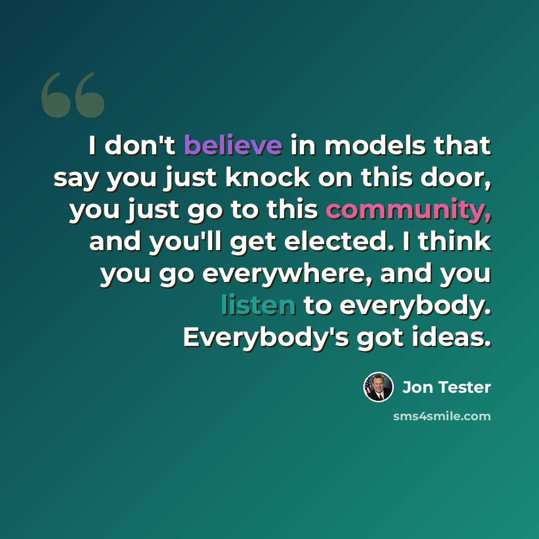 “I don't believe in models that say you just knock on this door, you just go to this community, and you'll get elected. I think you go everywhere, and you listen to everybody. Everybody's got ideas.” quote by Jon Tester