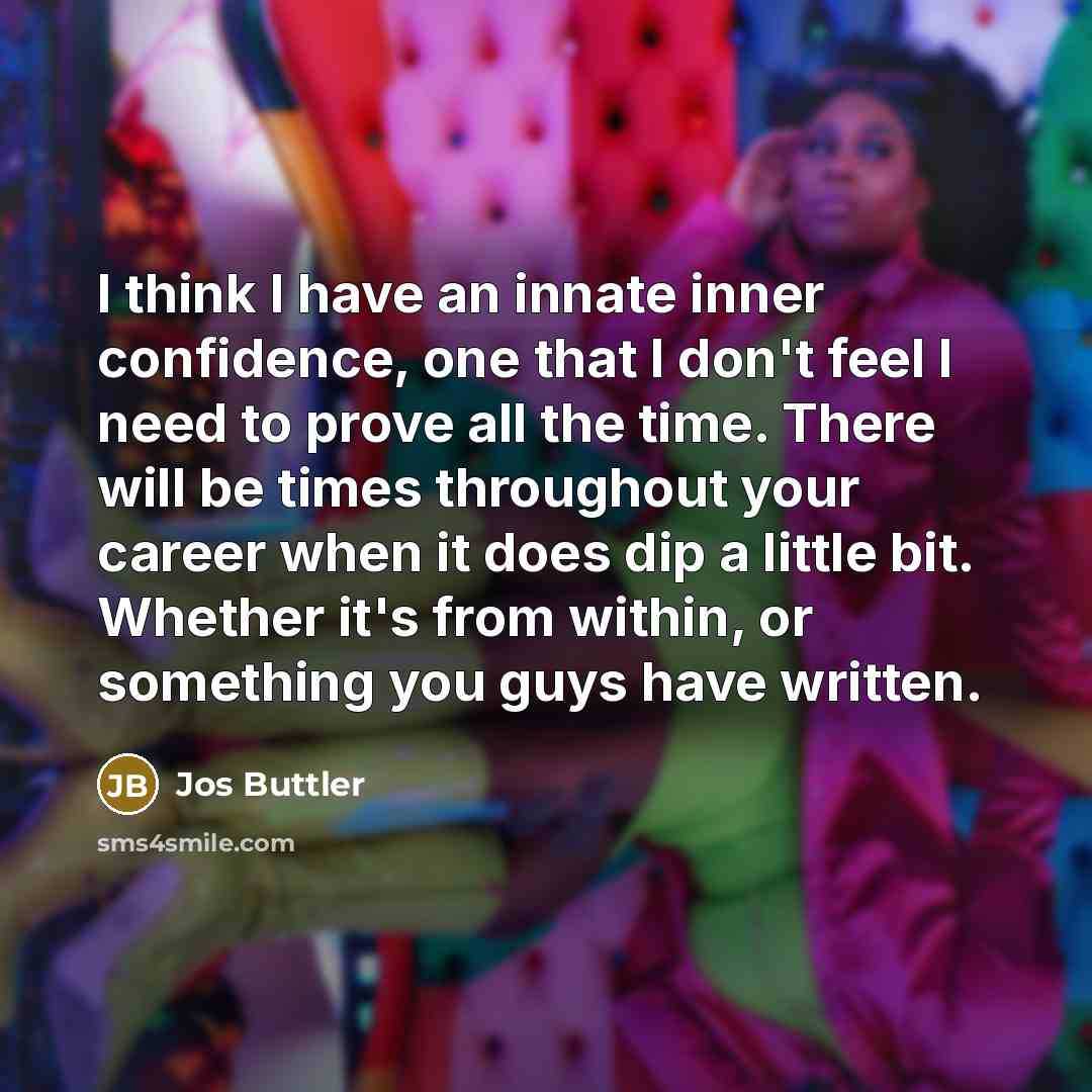 “I think I have an innate inner confidence, one that I don't feel I need to prove all the time. There will be times throughout your career when it does dip a little bit. Whether it's from within, or something you guys have written.” quote by Jos Buttler
