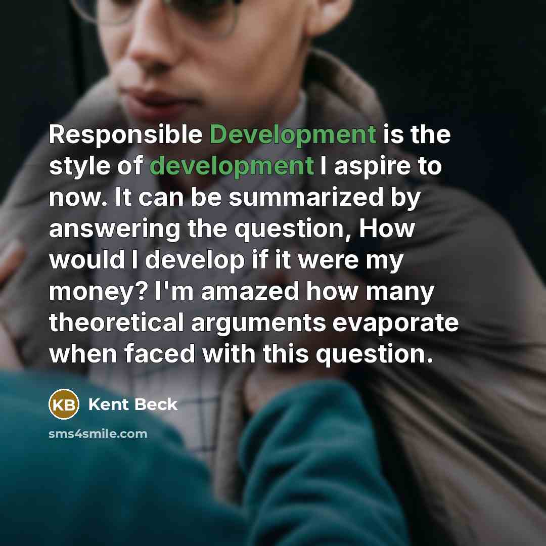 “Responsible Development is the style of development I aspire to now. It can be summarized by answering the question, How would I develop if it were my money? I'm amazed how many theoretical arguments evaporate when faced with this question.” quote by Kent Beck