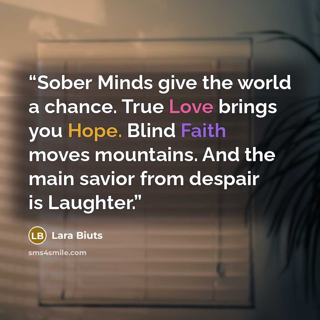 “Sober Minds give the world a chance. True Love brings you Hope. Blind Faith moves mountains. And the main savior from despair is Laughter.” quote by Lara Biuts