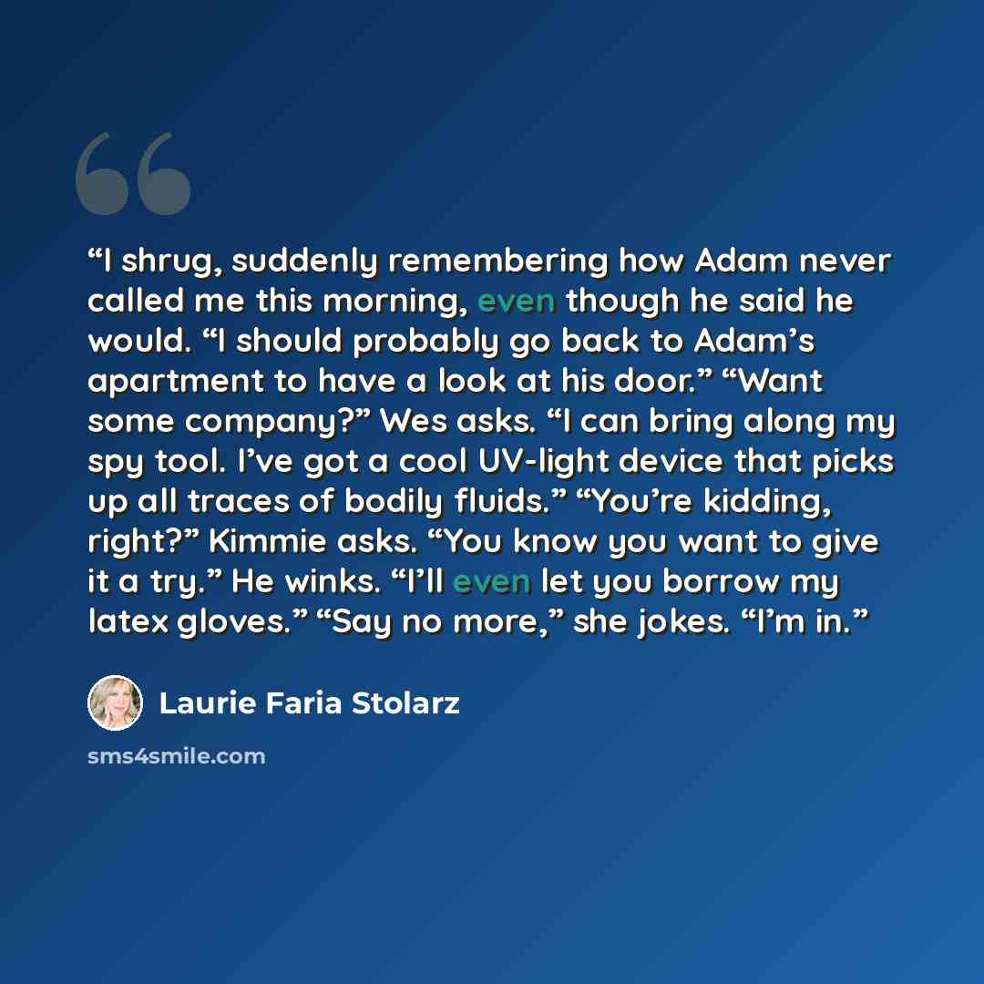 “I shrug, suddenly remembering how Adam never called me this morning, even though he said he would. “I should probably go back to Adam’s apartment to have a look at his door.” “Want some company?” Wes asks. “I can bring along my spy tool. I’ve got a cool UV-light device that picks up all traces of…” quote by Laurie Faria Stolarz