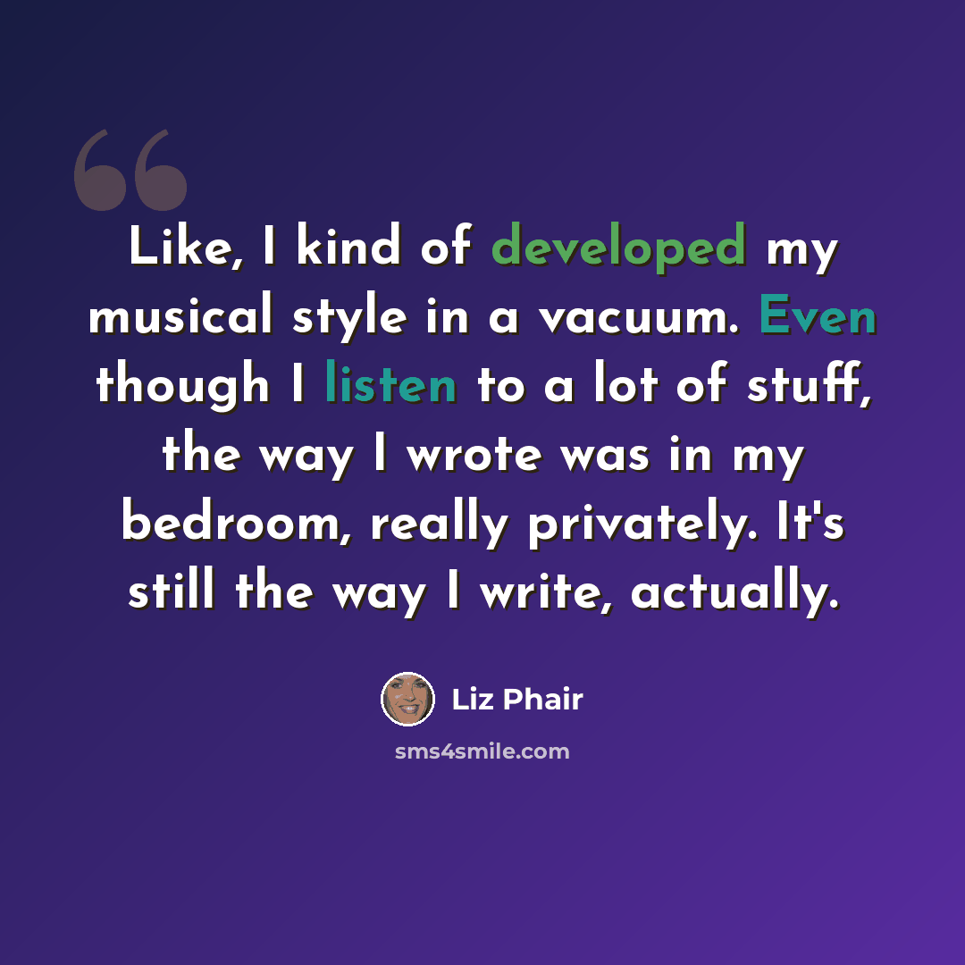 “Like, I kind of developed my musical style in a vacuum. Even though I listen to a lot of stuff, the way I wrote was in my bedroom, really privately. It's still the way I write, actually.” quote by Liz Phair