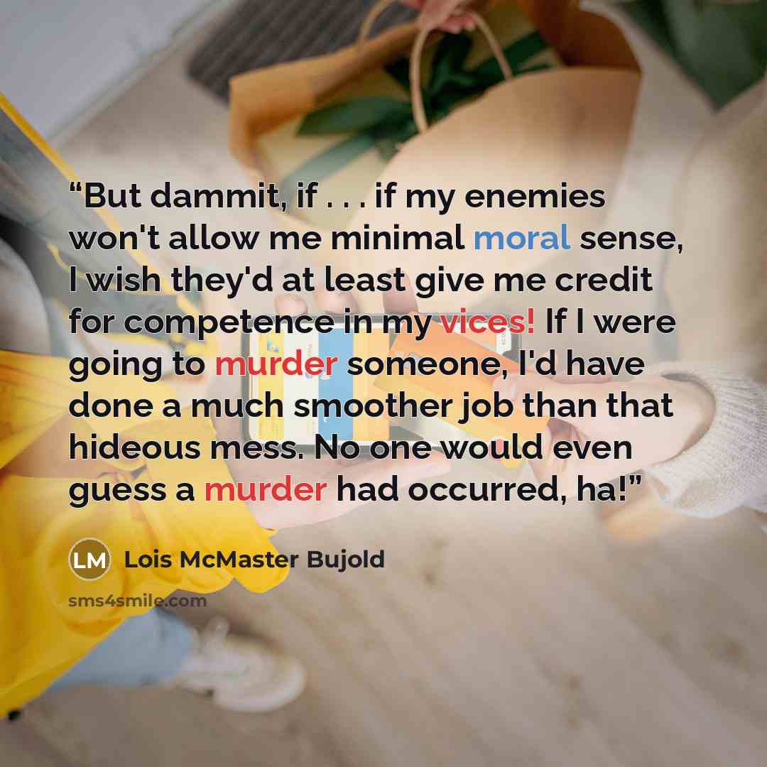 “But dammit, if . . . if my enemies won't allow me minimal moral sense, I wish they'd at least give me credit for competence in my vices! If I were going to murder someone, I'd have done a much smoother job than that hideous mess. No one would even guess a murder had occurred, ha!” quote by Lois McMaster Bujold