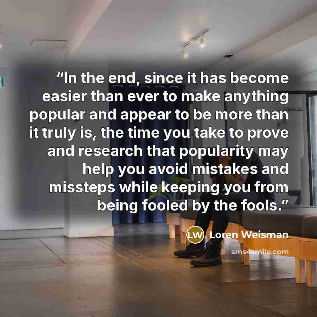 “In the end, since it has become easier than ever to make anything popular and appear to be more than it truly is, the time you take to prove and research that popularity may help you avoid mistakes and missteps while keeping you from being fooled by the fools.” quote by Loren Weisman