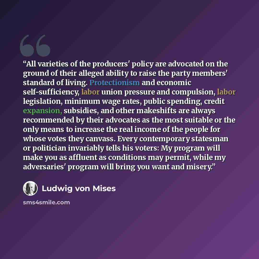 “All varieties of the producers' policy are advocated on the ground of their alleged ability to raise the party members' standard of living. Protectionism and economic self-sufficiency, labor union pressure and compulsion, labor legislation, minimum wage rates, public spending, credit expansion…” quote by Ludwig Von Mises