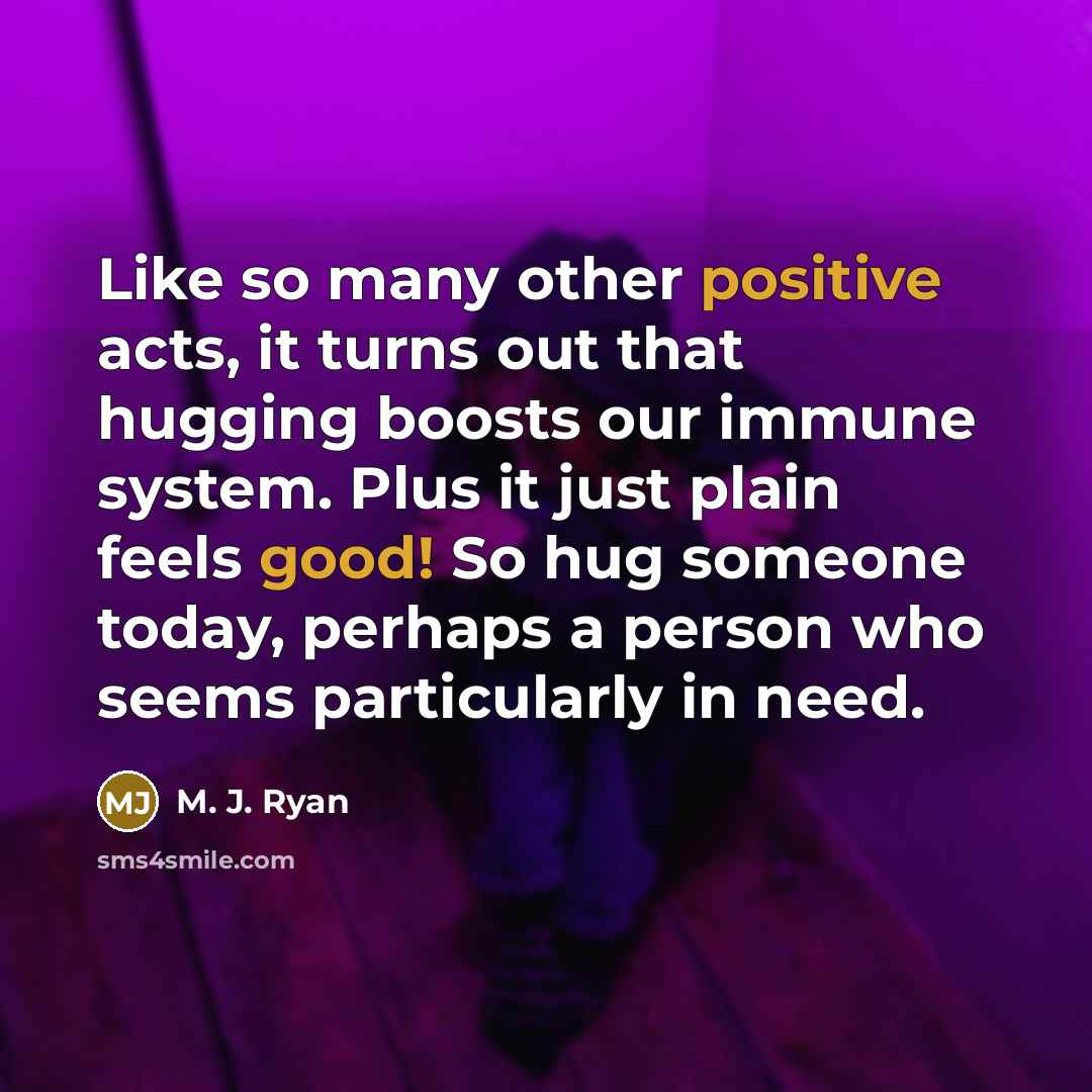 “Like so many other positive acts, it turns out that hugging boosts our immune system. Plus it just plain feels good! So hug someone today, perhaps a person who seems particularly in need.” quote by M. J. Ryan