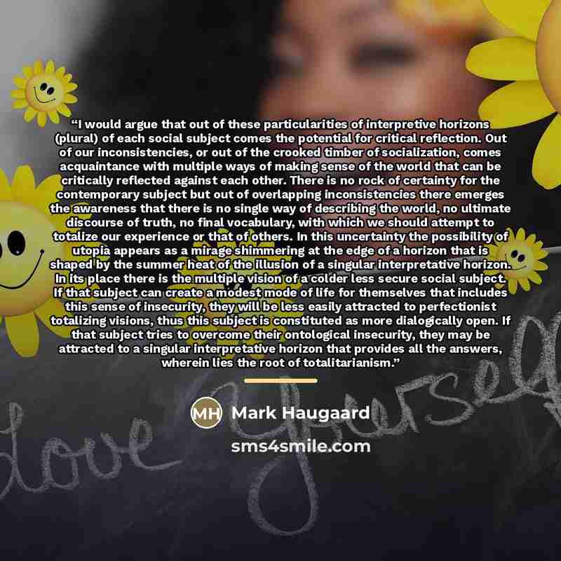 “I would argue that out of these particularities of interpretive horizons (plural) of each social subject comes the potential for critical reflection. Out of our inconsistencies, or out of the crooked timber of socialization, comes acquaintance with multiple ways of making sense of the world that…” quote by Mark Haugaard