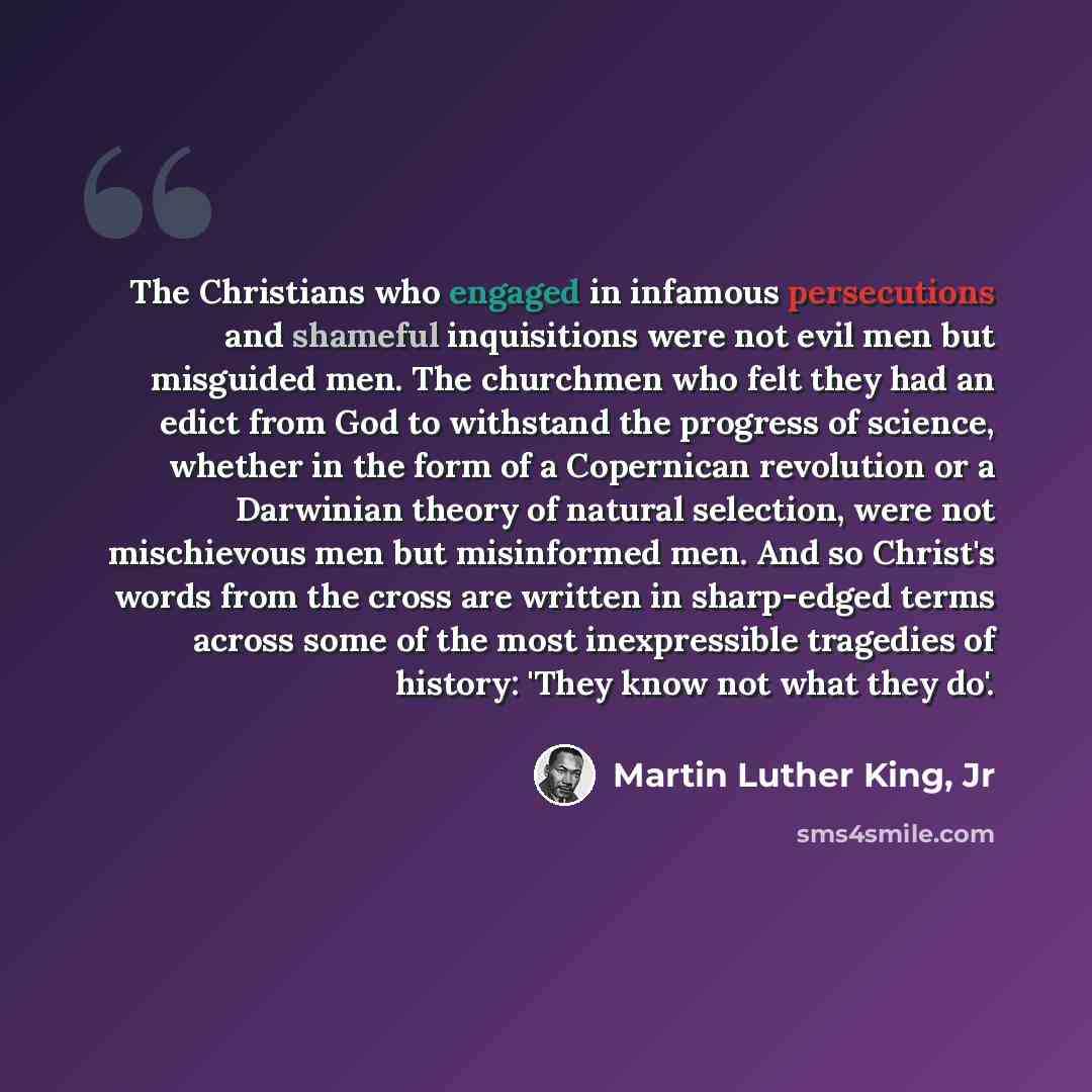 “The Christians who engaged in infamous persecutions and shameful inquisitions were not evil men but misguided men. The churchmen who felt they had an edict from God to withstand the progress of science, whether in the form of a Copernican revolution or a Darwinian theory of natural selection, were…” quote by Martin Luther King, Jr