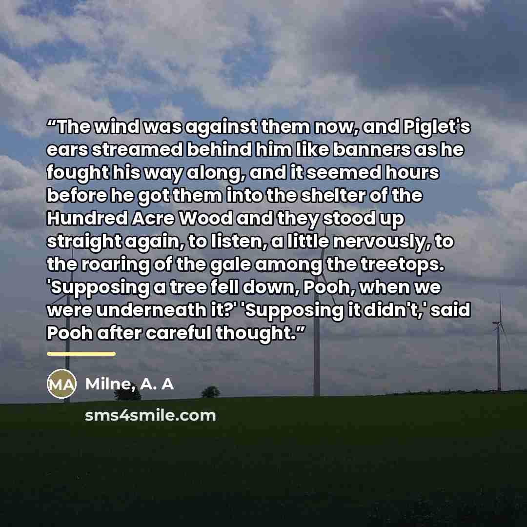 “The wind was against them now, and Piglet's ears streamed behind him like banners as he fought his way along, and it seemed hours before he got them into the shelter of the Hundred Acre Wood and they stood up straight again, to listen, a little nervously, to the roaring of the gale among the…” quote by Milne, A. A