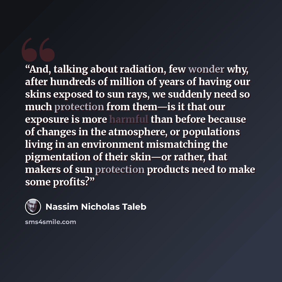 “And, talking about radiation, few wonder why, after hundreds of million of years of having our skins exposed to sun rays, we suddenly need so much protection from them—is it that our exposure is more harmful than before because of changes in the atmosphere, or populations living in an environment…” quote by Nassim Nicholas Taleb