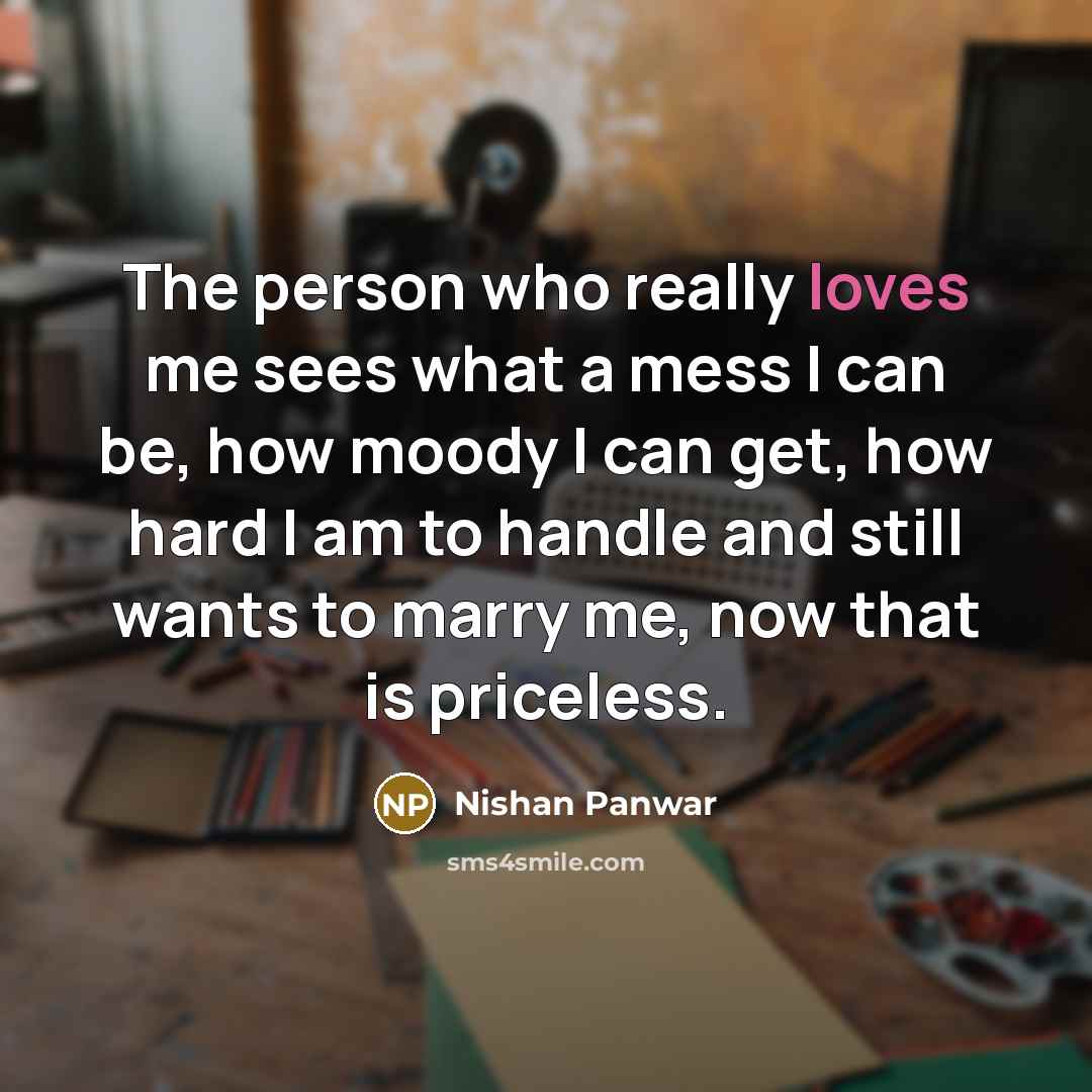 “The person who really loves me sees what a mess I can be, how moody I can get, how hard I am to handle and still wants to marry me, now that is priceless.” quote by Nishan Panwar