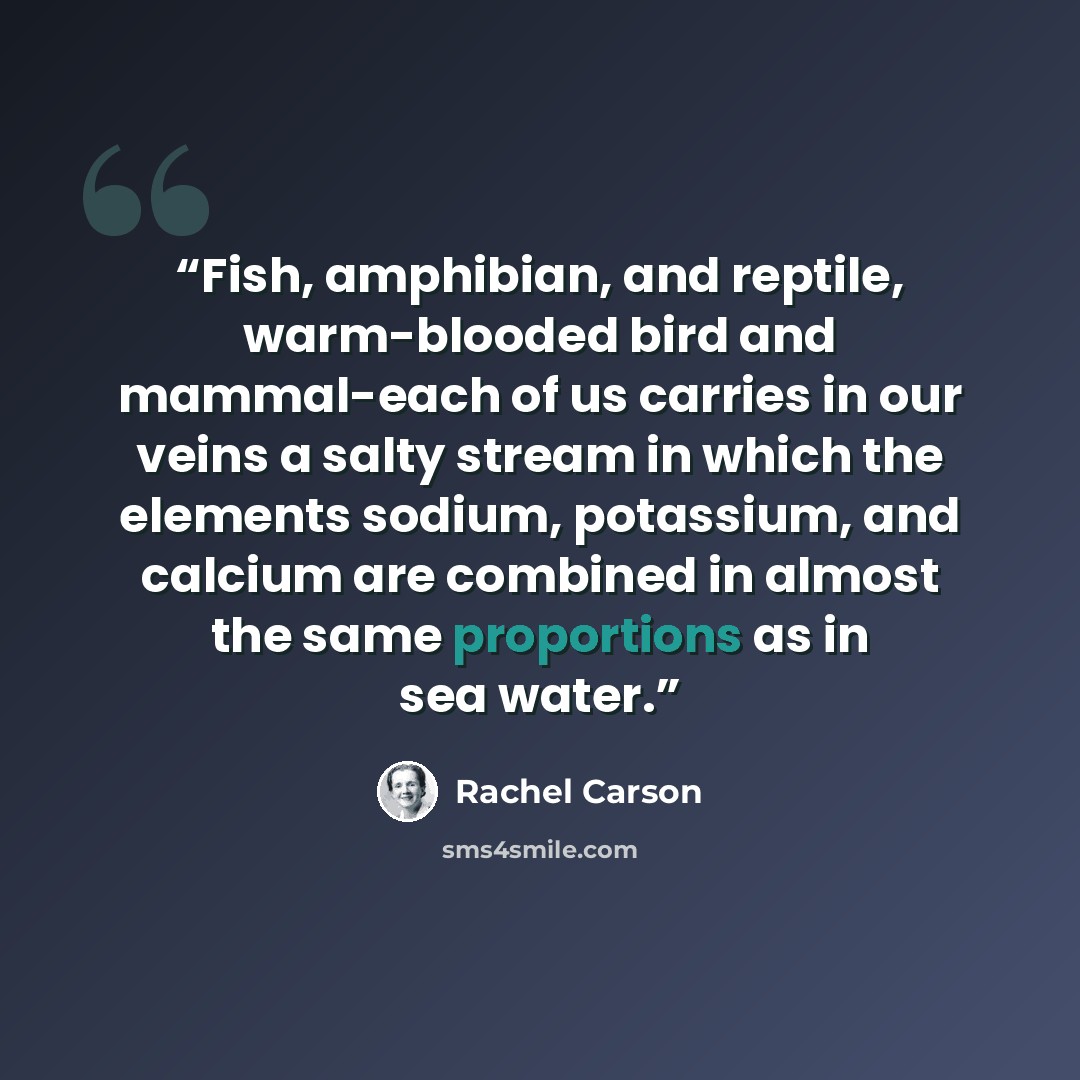 “Fish, amphibian, and reptile, warm-blooded bird and mammal-each of us carries in our veins a salty stream in which the elements sodium, potassium, and calcium are combined in almost the same proportions as in sea water.” quote by Rachel Carson